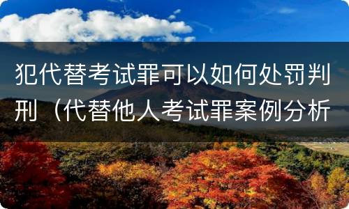 犯代替考试罪可以如何处罚判刑（代替他人考试罪案例分析）