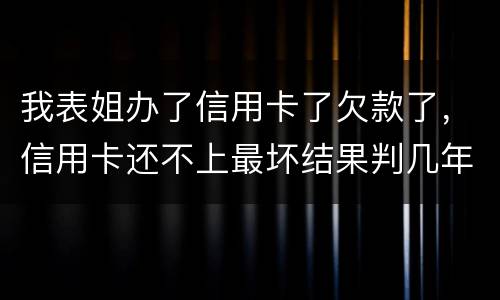 我表姐办了信用卡了欠款了，信用卡还不上最坏结果判几年