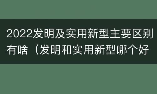 2022发明及实用新型主要区别有啥（发明和实用新型哪个好）