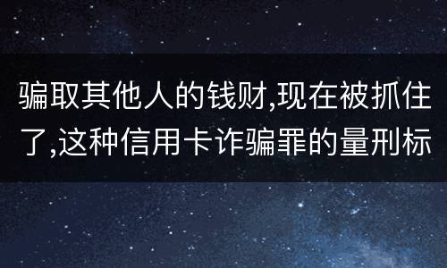 骗取其他人的钱财,现在被抓住了,这种信用卡诈骗罪的量刑标准是怎么样的