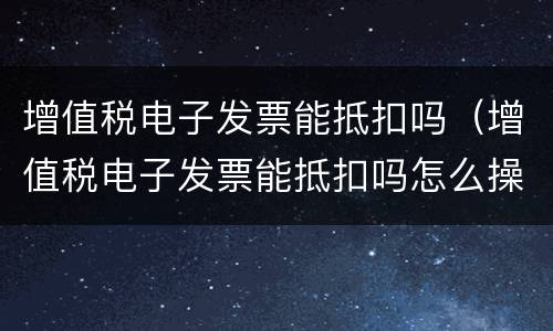 增值税电子发票能抵扣吗（增值税电子发票能抵扣吗怎么操作）