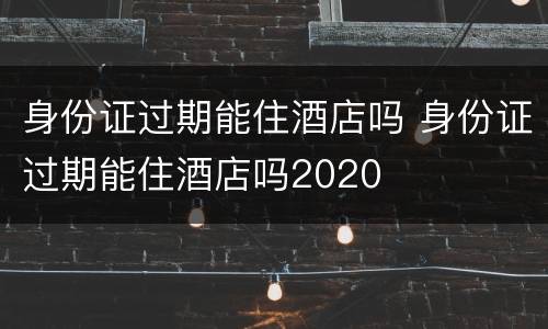 身份证过期能住酒店吗 身份证过期能住酒店吗2020