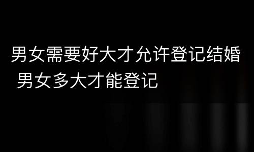 男女需要好大才允许登记结婚 男女多大才能登记