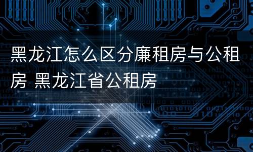 黑龙江怎么区分廉租房与公租房 黑龙江省公租房