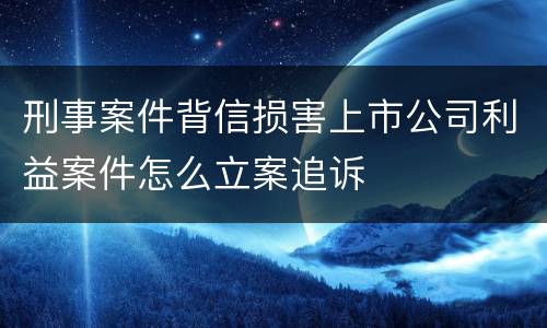 刑事案件背信损害上市公司利益案件怎么立案追诉
