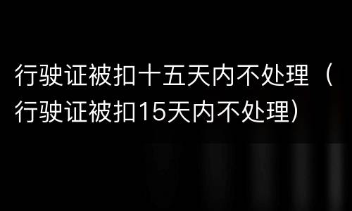 行驶证被扣十五天内不处理（行驶证被扣15天内不处理）