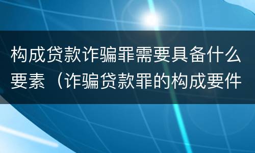 构成贷款诈骗罪需要具备什么要素（诈骗贷款罪的构成要件）