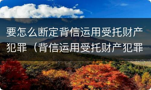 要怎么断定背信运用受托财产犯罪（背信运用受托财产犯罪主体）