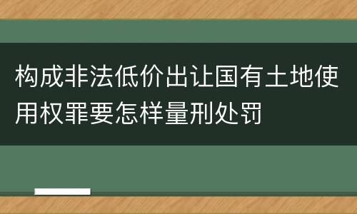 构成非法低价出让国有土地使用权罪要怎样量刑处罚