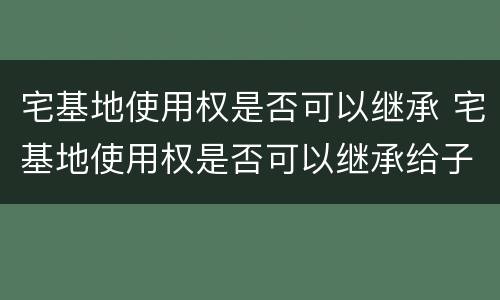 宅基地使用权是否可以继承 宅基地使用权是否可以继承给子女