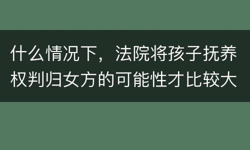 什么情况下,法院将孩子抚养权判归女方的可能性才比较大
