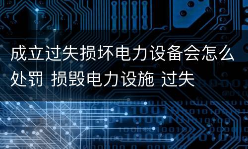 成立过失损坏电力设备会怎么处罚 损毁电力设施 过失