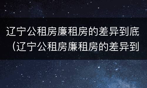 辽宁公租房廉租房的差异到底(辽宁公租房廉租房的差异到底是什么)