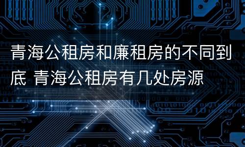 青海公租房和廉租房的不同到底 青海公租房有几处房源