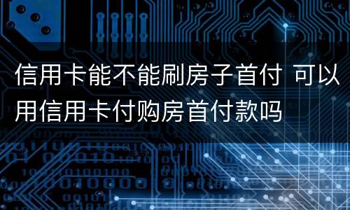 信用卡能不能刷房子首付 可以用信用卡付购房首付款吗