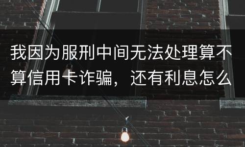 我因为服刑中间无法处理算不算信用卡诈骗，还有利息怎么说
