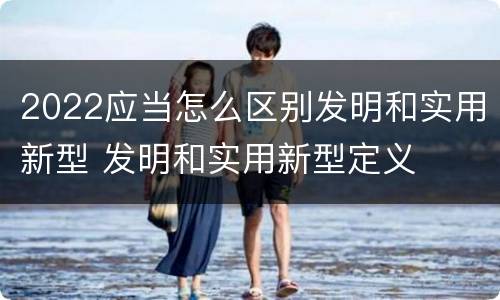 2022应当怎么区别发明和实用新型 发明和实用新型定义