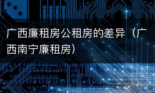 广西廉租房公租房的差异（广西南宁廉租房）