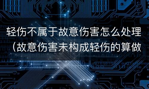 轻伤不属于故意伤害怎么处理（故意伤害未构成轻伤的算做故意伤害嘛）