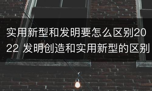 实用新型和发明要怎么区别2022 发明创造和实用新型的区别