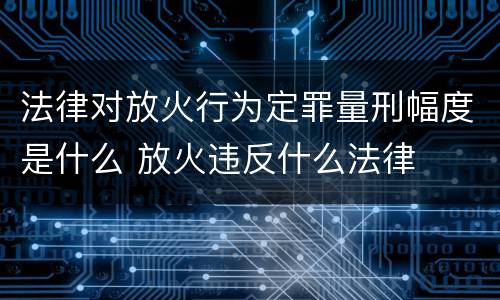 法律对放火行为定罪量刑幅度是什么 放火违反什么法律