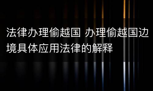 法律办理偷越国 办理偷越国边境具体应用法律的解释