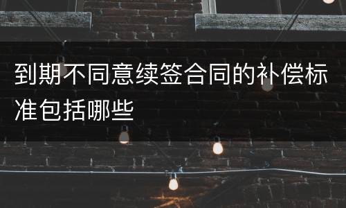 到期不同意续签合同的补偿标准包括哪些