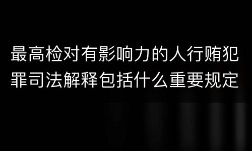 最高检对有影响力的人行贿犯罪司法解释包括什么重要规定