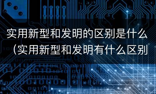实用新型和发明的区别是什么（实用新型和发明有什么区别）