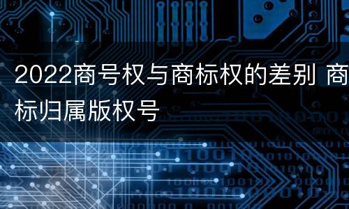 2022商号权与商标权的差别 商标归属版权号