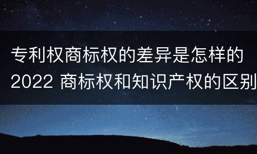 专利权商标权的差异是怎样的2022 商标权和知识产权的区别