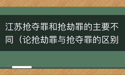 江苏抢夺罪和抢劫罪的主要不同（论抢劫罪与抢夺罪的区别）