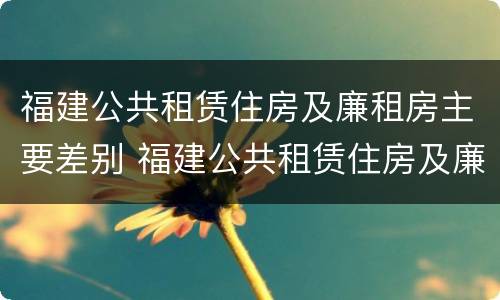 福建公共租赁住房及廉租房主要差别 福建公共租赁住房及廉租房主要差别是什么