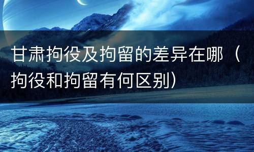 甘肃拘役及拘留的差异在哪（拘役和拘留有何区别）