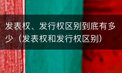 发表权、发行权区别到底有多少（发表权和发行权区别）
