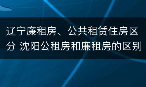 辽宁廉租房、公共租赁住房区分 沈阳公租房和廉租房的区别