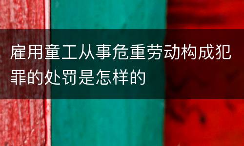雇用童工从事危重劳动构成犯罪的处罚是怎样的