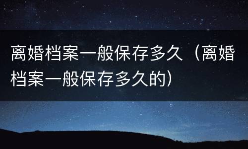 离婚档案一般保存多久（离婚档案一般保存多久的）
