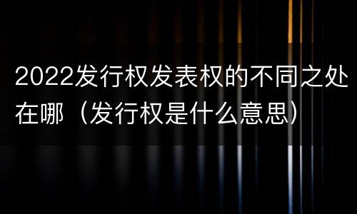 2022发行权发表权的不同之处在哪（发行权是什么意思）