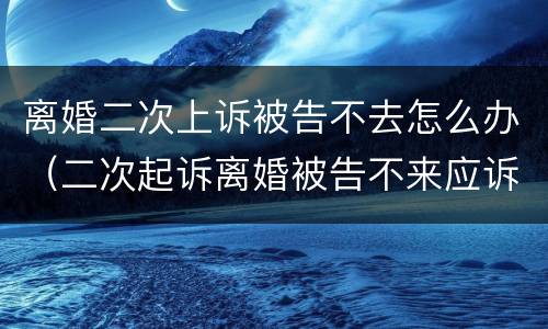 离婚二次上诉被告不去怎么办（二次起诉离婚被告不来应诉）