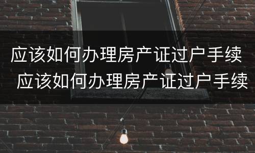应该如何办理房产证过户手续 应该如何办理房产证过户手续呢