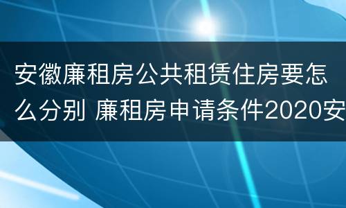 安徽廉租房公共租赁住房要怎么分别 廉租房申请条件2020安徽