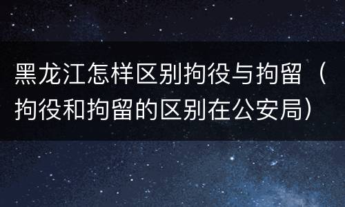黑龙江怎样区别拘役与拘留（拘役和拘留的区别在公安局）