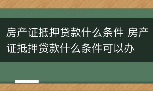 房产证抵押贷款什么条件 房产证抵押贷款什么条件可以办