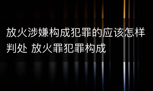 放火涉嫌构成犯罪的应该怎样判处 放火罪犯罪构成