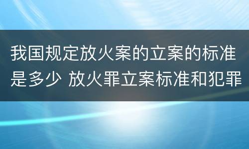 我国规定放火案的立案的标准是多少 放火罪立案标准和犯罪构成
