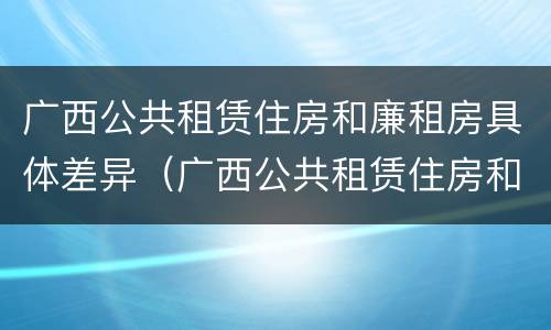 广西公共租赁住房和廉租房具体差异（广西公共租赁住房和廉租房具体差异是什么）