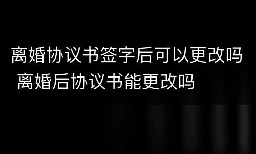 离婚协议书签字后可以更改吗 离婚后协议书能更改吗