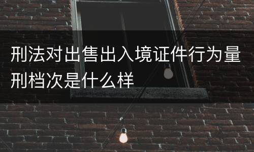 刑法对出售出入境证件行为量刑档次是什么样