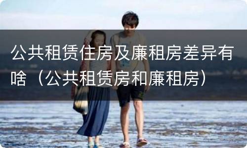 公共租赁住房及廉租房差异有啥（公共租赁房和廉租房）